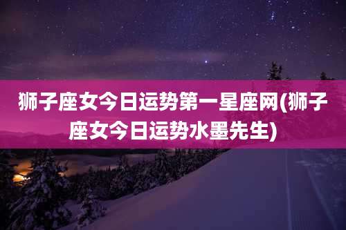 狮子座女今日运势第一星座网(狮子座女今日运势水墨先生)