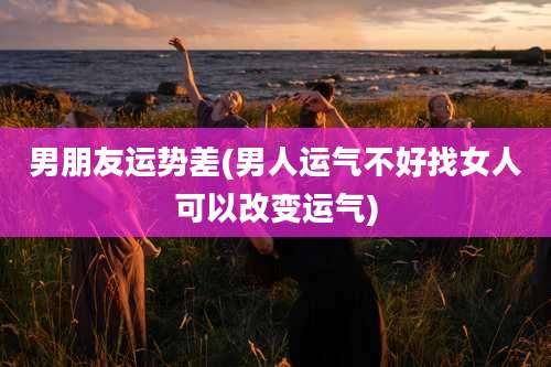 男朋友运势差(男人运气不好找女人可以改变运气)