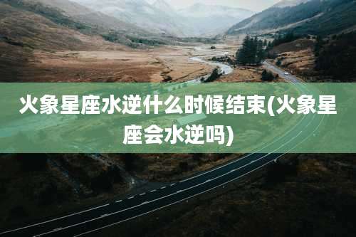 火象星座水逆什么时候结束(火象星座会水逆吗)