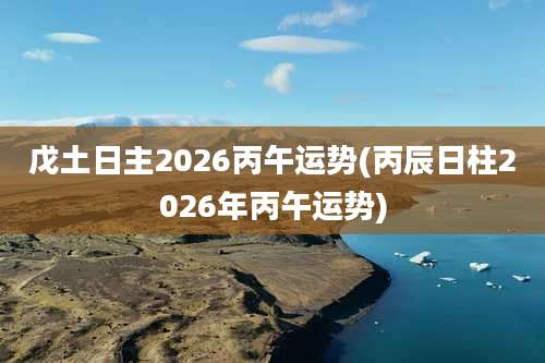 戊土日主2026丙午运势(丙辰日柱2026年丙午运势)