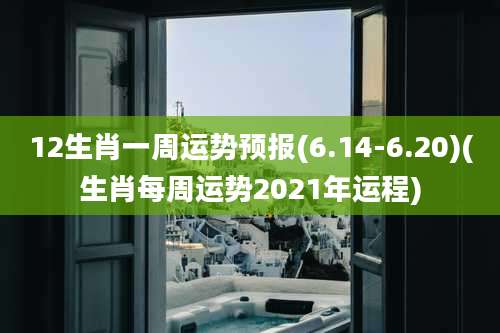 12生肖一周运势预报(6.14-6.20)(生肖每周运势2021年运程)