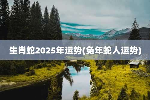 生肖蛇2025年运势(兔年蛇人运势)