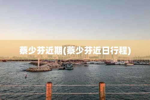 蔡少芬近期(蔡少芬近日行程)