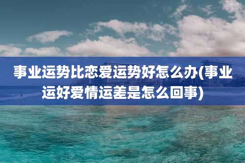 事业运势比恋爱运势好怎么办(事业运好爱情运差是怎么回事)