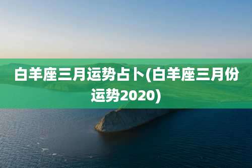 白羊座三月运势占卜(白羊座三月份运势2020)