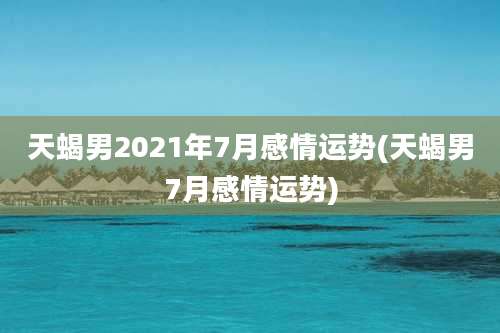 天蝎男2021年7月感情运势(天蝎男7月感情运势)