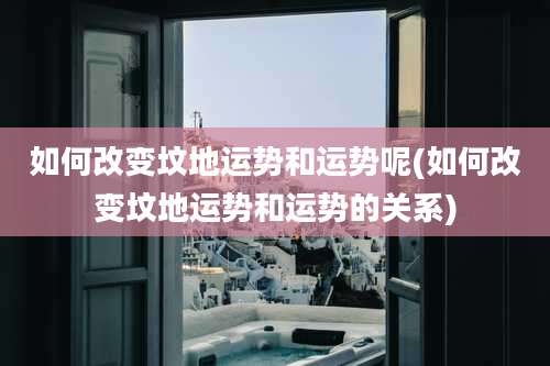 如何改变坟地运势和运势呢(如何改变坟地运势和运势的关系)