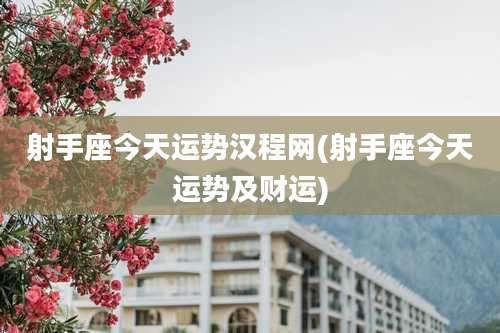 射手座今天运势汉程网(射手座今天运势及财运)