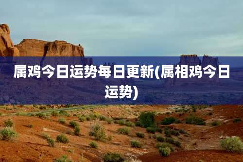 属鸡今日运势每日更新(属相鸡今日运势)