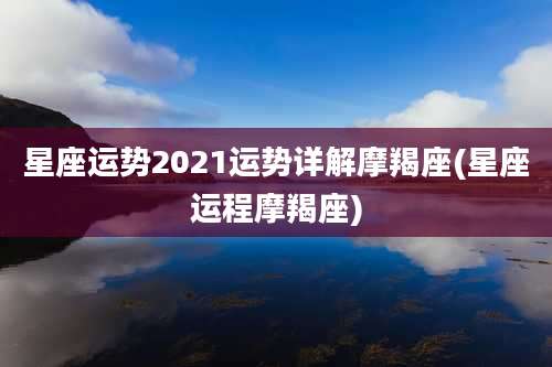 星座运势2021运势详解摩羯座(星座运程摩羯座)