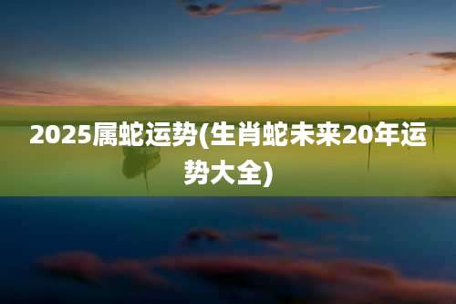 2025属蛇运势(生肖蛇未来20年运势大全)