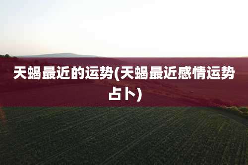 天蝎最近的运势(天蝎最近感情运势占卜)