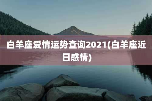 白羊座爱情运势查询2021(白羊座近日感情)