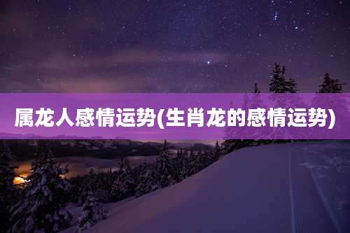 属龙人感情运势(生肖龙的感情运势)