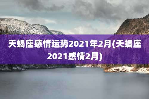 天蝎座感情运势2021年2月(天蝎座2021感情2月)