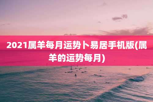 2021属羊每月运势卜易居手机版(属羊的运势每月)