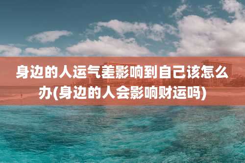 身边的人运气差影响到自己该怎么办(身边的人会影响财运吗)
