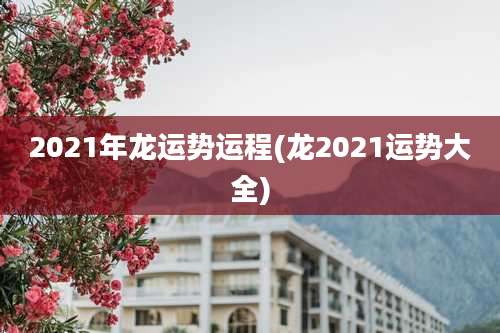 2021年龙运势运程(龙2021运势大全)