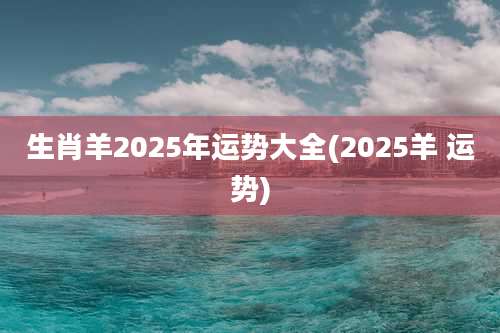 生肖羊2025年运势大全(2025羊 运势)