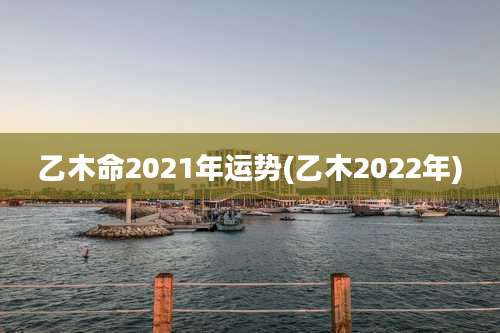 乙木命2021年运势(乙木2022年)