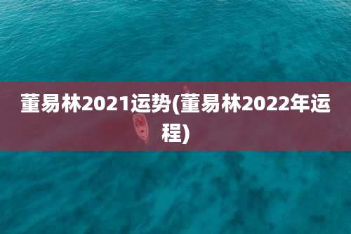 董易林2021运势(董易林2022年运程)