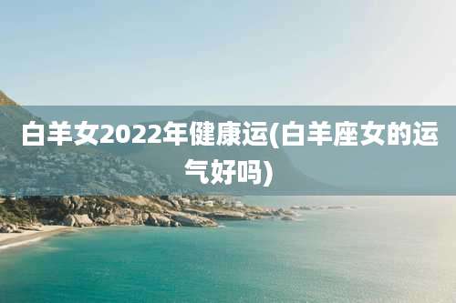 白羊女2022年健康运(白羊座女的运气好吗)