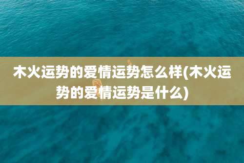 木火运势的爱情运势怎么样(木火运势的爱情运势是什么)