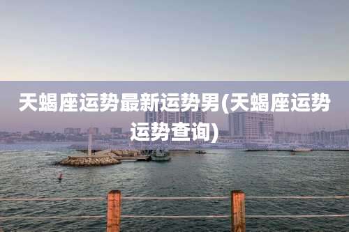 天蝎座运势最新运势男(天蝎座运势运势查询)