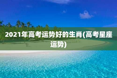 2021年高考运势好的生肖(高考星座运势)