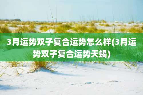 3月运势双子复合运势怎么样(3月运势双子复合运势天蝎)