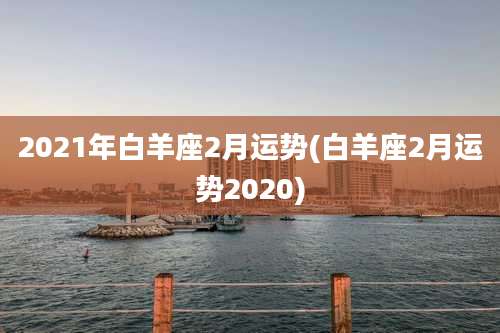 2021年白羊座2月运势(白羊座2月运势2020)