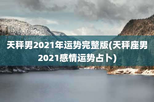 天秤男2021年运势完整版(天秤座男2021感情运势占卜)