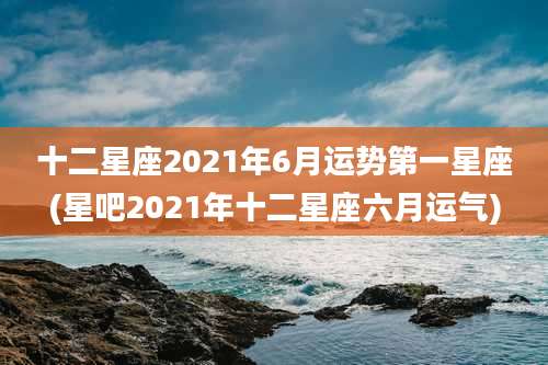 十二星座2021年6月运势第一星座(星吧2021年十二星座六月运气)