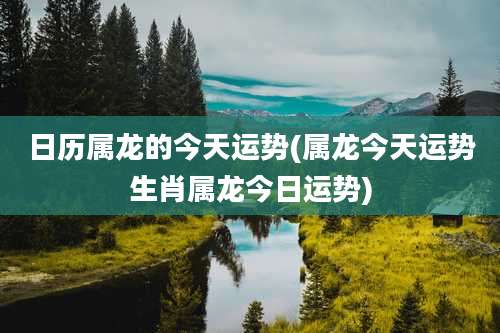 日历属龙的今天运势(属龙今天运势生肖属龙今日运势)