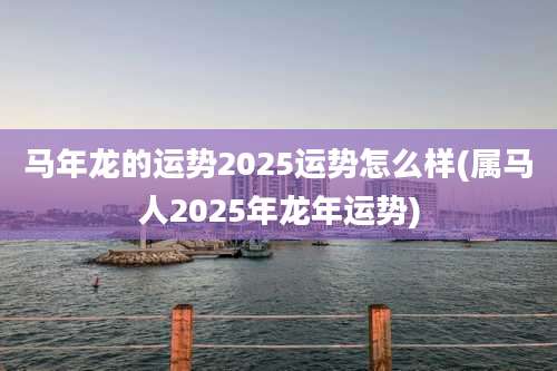 马年龙的运势2025运势怎么样(属马人2025年龙年运势)