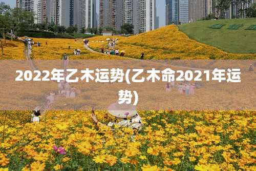 2022年乙木运势(乙木命2021年运势)