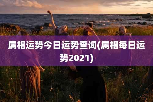 属相运势今日运势查询(属相每日运势2021)