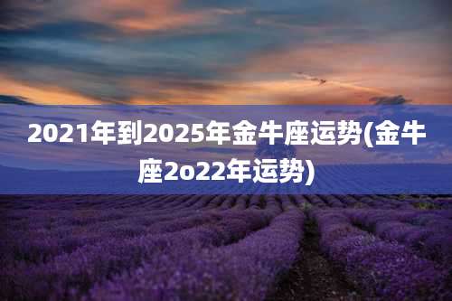 2021年到2025年金牛座运势(金牛座2o22年运势)