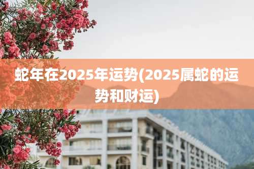 蛇年在2025年运势(2025属蛇的运势和财运)