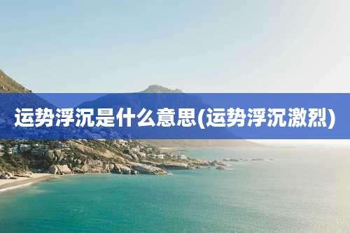 运势浮沉是什么意思(运势浮沉激烈)