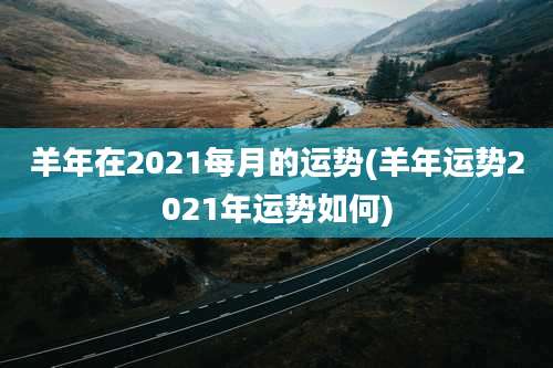 羊年在2021每月的运势(羊年运势2021年运势如何)