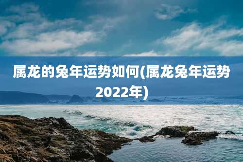 属龙的兔年运势如何(属龙兔年运势2022年)