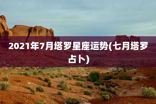 2021年7月塔罗星座运势(七月塔罗占卜)