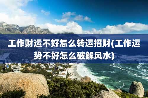工作财运不好怎么转运招财(工作运势不好怎么破解风水)