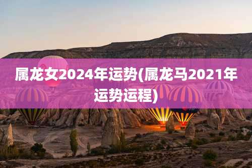 属龙女2024年运势(属龙马2021年运势运程)