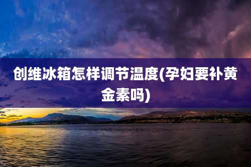 创维冰箱怎样调节温度(孕妇要补黄金素吗)