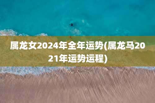 属龙女2024年全年运势(属龙马2021年运势运程)