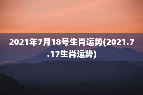 2021年7月18号生肖运势(2021.7.17生肖运势)