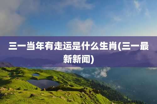 三一当年有走运是什么生肖(三一最新新闻)