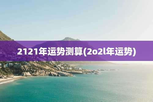 2121年运势测算(2o2l年运势)